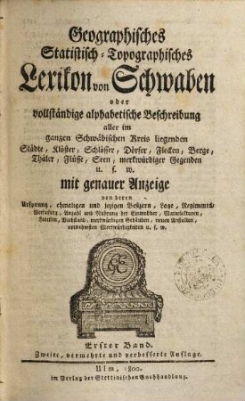 Geographisches statistisch-topographisches Lexikon von Schwaben oder vollständige alphabetische Beschreibung aller im ganzen Schwäbischen Kreis liegenden Städte, Klöster, Schlösser, Dörfer, Flecken, Höfe, Berge, Thäler, Flüsse, Seen, merkwürdiger Gegenden u.s.w. : mit genauer Anzeige von deren Ursprung, ehmal. u. jezigen Besizern, Lage, Regimentsverfassung, Anzahl u. Nahrung d. Einwohner, Manufakturen, Fabriken, Viehstand, merkwürdigen Gebäuden, neuen Anstalten, vornehmsten Merkwürdigkeiten u.s.w., 1. [A - K]