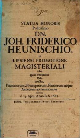 Statua Honoris Politissimo Dn. Joh. Friderico Heunischio, in Lipsiensi Promotione Magisteriali a suis quas veneratur Musis erecta, Patronorum, Praeceptorum, Fautorum atque Amicorum acclamationibus excepta d. 14. April. Anno R.S. 1681.