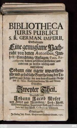 Theil 2: Bibliotheca Juris Publici S. R. German. Imperii : Enthaltende Eine genugsame Nachricht von denen Autoribus, Jnnhalt, Einrichtung, Auflagen, Fatis, Recensionen, davon gefällten Urtheilen, und anderem zu wissen nöthig- und nutzlichem, Sodann eine eigene unpartheyische und gründliche Beurtheilung der Tugenden und Fehler der von dem Staats-Recht des H. Röm. Reichs handlenden Alt- und Neuen Schrifften