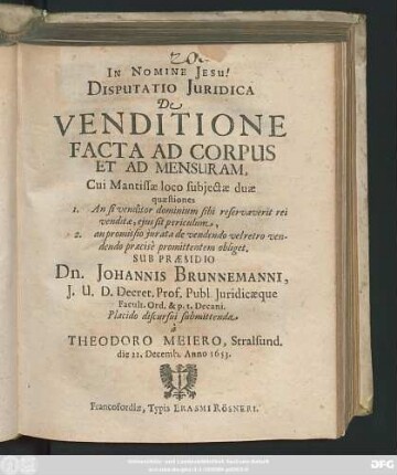 Disputatio Iuridica De Venditione Facta Ad Corpus Et Ad Mensuram : Cui Mantissae loco subiectae duae quaestiones 1. An si venditor dominium sibi reservaverit rei venditae, eius sit periculum, 2. an promissio iurata de vendendo velretro vendendo praecise promittentem obliget