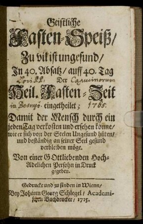 Geistliche Fasten-Speiß : Zu vil ist ungesund, In 40. Absatz, auff 40. Tag Der Heil. Fasten-Zeit eingetheilet ; Damit der Mensch durch ein jeden Tag verkosten und ersehen könne, wie er sich von der Seelen Ungesund hüten, und beständig an seiner Seel gesund verbleiben möge