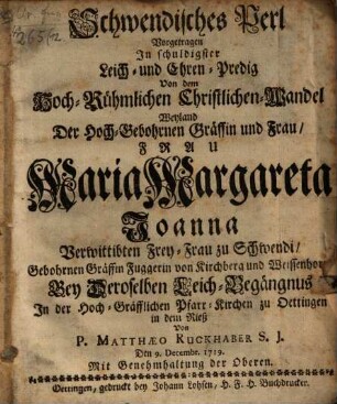 Schwendisches Perl : Vorgetragen In schuldigster Leich- und Ehren-Predig Von dem Hoch-Rühmlichen Christlichen Wandel Weyland Der ... Frau Maria Margareta Joanna, Verwittibte Frey-Frau zu Schwendi, Gebohrnen Gräffin Fuggerin von Kirchberg und Weissen bin von Kirchberg und Weissenhorn Bey Deroselben Leich-Begängnus In der Hoch-Gräfflichen Pfarr-Kirchen zu Oettingen in dem Rieß