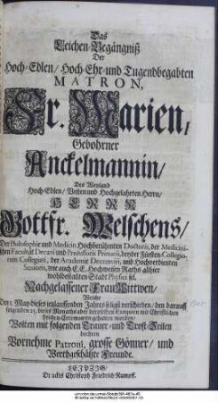 Das Leichen-Begängniß Der Hoch-Edlen, Hoch-Ehr- und Tugendbegabten Matron Fr. Marien, Gebohrner Anckelmannin, Des Weyland Wohl-Edlen, Vesten und Hochgelahrten Herrn, Herrn Gottfr. Welschens, Der Philosophie und Medicin Hochberühmten Doctoris, der Medicinischen Facultät Decani und Professoris Primarii, beyder Fürsten-Collegiorum Collegiati, der Academie Decemviri, und Hochverdienten Senioris, wie auch E. E. Hochweisen Raths allhier wohlbestallten Stadt Physici sel. Nachgelassener Wittwen, Welche Den I. May dieses ietzlauffenden Jahres seligst verschieden, den darauff folgenden 25. dieses Monaths aber deroselben Exequien mit Christlichen Leichen-Ceremonien gehalten worden, Wolten mit folgenden Trauer- und Trost-Zeilen beehren Vornehme Patroni, grosse Gönner, und Werthgeschätzte Freunde.