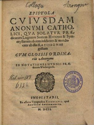 Epistola Cvivsdam Anonymi Catholici, Qva Solatvr Praedicantes Lugentes Sortem Hvnnii & Symmystarum ob rem infeliciter & mendaciter ab illis Ratisbonae gestam : Cvm Glossis Ordinariis Anonymi In Notationes Hvnnii Praedicantis Witebergensis