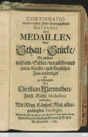 Continuatio des im 1698sten Jahre herausgegebenen Catalogi derer Medaillen oder Schau-Stücke/ So zeithero in Gold/ Silber/ vergüldt- und puren Kupffer/ auch Englischen Zinn verfertiget und zu bekommen Bey Christian Wermuthen/ Fürstl. Sächs. Medailleur in Gotha