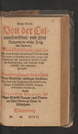 Kurtzer Bericht || Von der Cal=||uinisten Gott/ vnd jhrer || Religion/ in etliche Frag || vnd Antwort/|| ... zusammen || getragen.|| Sampt angehengter kurtzer Form || wie ein ... Haußvater || sein Kind vnd Haußgesind/ fuer demselben ... || Caluinismo trewlich warnen/|| vnd dauon abhalten sol.|| Durch || PHILIPPVM NICOLAI, der || heiligen Schrifft Doctorn/ vnd Dienern || am Wort Gottes zu Vnna in || Westphalen.||