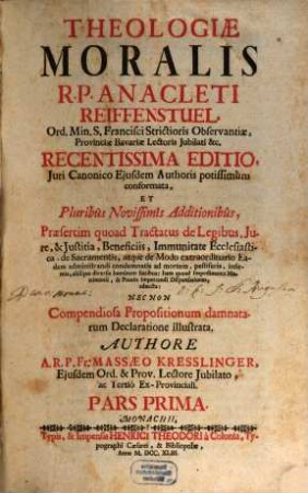 Theologiae Moralis R. P. Anacleti Reiffenstuel, Ord. Min. S. Francisci Strictioris Observantiae, Provinciae Bavariae Lectoris Jubilati &c. : Juri Canonico Ejusdem Authoris potissimùm conformata, Et Pluribus Novissimîs Additionibûs, Praefertim quoad Tractatus de Legibus, Jure, & Justitia, Beneficiis, Immunitate Ecclesiastica, de Sacramentis, atque de Modo extraordinario Eadem administrandi condemnatis ad mortem, pestiferis, infirmis, aliisque diversis hominum statibus: Item quoad Impedimenta Matrimonii, & Praxin impetrandi Dispensationes: adaucta: Nec Non Compendiosa Propositionum damnatum Declaratione illustrata, 1