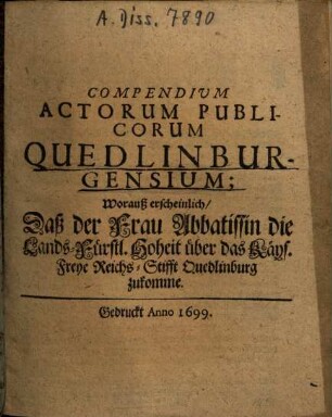 Compendium actorum publicorum Quedlinburgensium : Worauß erscheinlich, daß der Frau Abbatissin die Lands-Fürstl. Hoheit über das Kays. Freye Reichs-Stifft Quedlinburg zukomme