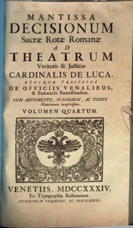 Sacrae Rotae Romanae decisiones, et summorum pontificum constitutiones recentissimae, Theatrum veritatis & iustitiae Cardinalis de Luca, eiusque tractatus De officiis venal. et statut. successionibus amplectentes, confirmantes & laudantes, 4. Mantissa decisionum Sacrae Rotae Romanae ad Theatrum veritatis & iustitiae Cardinalis de Luca ...