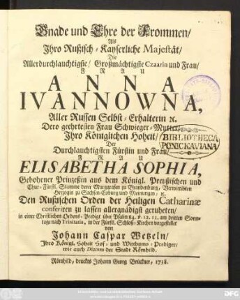 Gnade und Ehre der Frommen, Als Ihro Rußisch-Kayserliche Majestät, Die Allerdurchlauchtigste, Großmächtigste Czaarin und Frau, Frau Anna Ivannowna, Aller Russen Selbst-Erhalterin [et]c. Dero geehrtesten Frau Schwieger-Mutter, Ihro Königlichen Hoheit, Der ... Fürstin und Frau ... Elisabetha Sophia, Gebohrner Prinzeßin aus dem Königl. Preußischen und Chur-Fürstl. Stamme derer Marggrafen zu Brandenburg, Verwittibten Herzogin zu Sachsen-Coburg und Meinungen, [et]c. Den Rußischen Orden der Heiligen Catharinæ conferiren zu lassen allergnädigst geruheten, in einer Christlichen Ordens-Predigt ... am dritten Sonntage nach Trinitatis, in der Fürstl. Schloß-Kirchen vorgestellet von Johann Caspar Wetzeln, Ihro Königl. Hoheit Hof- und Witthums-Prediger, wie auch Diacono der Stadt Römhild