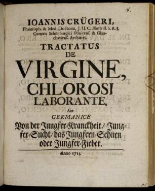 Joannis Crügeri, Philosoph. & Med. Doctoris, J. U. C. Illustriss. S. R. I. Comitis Schönburgici Pönicens. & Glauchaviens. Archiatri, Tractatus De Virgine, Chlorosi Laborante, Aut Germanice Von der Jungfer-Kranckheit, Jungfer-Sucht, das Jungfern-Sehnen oder Jungfer-Fieber.