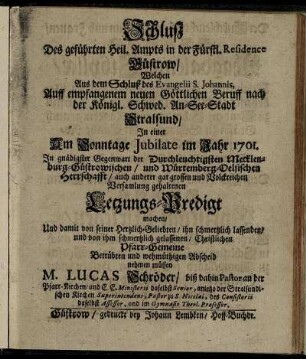 Schluß Des geführten Heil. Ampts in der Fürstl. Residence Güstrow, Welchen Aus dem Schluß des Evangelii S. Johannis, Auff empfangenem neuen Göttlichen Beruff nach der Königl. Schwed. An-See-Stadt Stralsund, In einer Am Sonntage Jubilate im Jahr 1701 ... gehaltenen Letzungs-Predigt machen, Und damit von seiner ... Pfarr-Gemeine Betrübten und wehmütigen Abscheid nehmen müssen M. Lucas Schröder, biß dahin Pastor an der Pfarr-Kirchen, und E. E. Ministerii daselbst Senior ..