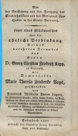 Von der Entstehung und den Fortgang des Stadtphysikats und der Medizinal Apothecken in der Stadt Baireuth : statt eines Glückwunsches über die eheliche Verbindung Seines verehrten Freundes des Herrn D. Georg Christian Friedrich Kapp, zu Baireuth, mit Demoiselle Marie Theresia Friederike Vogel