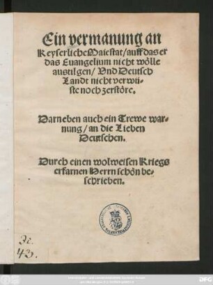 Ein vermanung an || Keyserliche Maiestat/ auff das er || das Euangelium nicht wölle || austilgen/ Vnd Deutsch||Landt nicht verwü=||ste noch zerstöre.|| Darneben auch ein Trewe war=||nung/ an die Lieben || Deutschen.|| Durch einen wolweisen Kriegs||erfarnen Herrn schön be=||schrieben.||