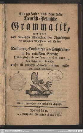 Kurzgefaßte und deutliche Deutsch-Polnische Grammatik : worinnen nach vorläufiger Abhandlung der Eigenschaften der polnischen Buchstaben und Sylben, zum Decliniren, Conjugiren und Construiren in der polnischen Sprache hinlängliche Anweisung gegeben wird. Zum Nutzen derer Deutschen welche die polnische Sprache erlernen wollen zum Druck befördert