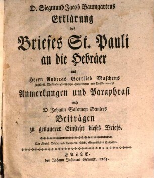 D. Siegmund Jacob Baumgartens Erklärung des Briefes St. Pauli an die Hebräer : mit Herrn Andreas Gottlieb Maschens hochfürstl. Mecklenburgstrelitzischen Hofpredigers und Consistorialraths Anmerkungen und Paraphrasi auch D. Johann Salomon Semlers Beiträgen zu genauerer Einsicht dieses Briefs