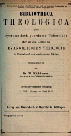 Bibliotheca theologica : oder vierteljährliche systematische Bibliographie aller auf dem Gebiete der (wissenschaftlichen) evangelischen Theologie in Deutschland u. d. Auslande neu erschienenen Schriften und wichtigen Zeitschriften-Aufsätze. 23. 1870, H. 1 - 2