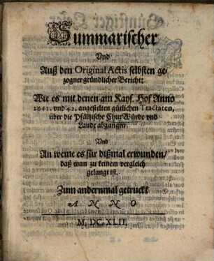 Summarischer Und Auß den OriginalActis selbsten gezogner gründlicher Bericht: Wie es mit denen am Kays. Hof Anno 1641. und 42. angestelten gütlichen Tractaten, über die Pfältzische ChurWürde und Lande abgangen; Und An weme es für dißmal erwunden, daß man zu keinem vergleich gelangt ist