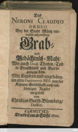 Das Neroni Claudio Druso Bey der Stadt Mäntz vormahls aufgerichtete Grab- und Gedächtnüß-Mahl/ Wie auch Drusi Thaten/ Tod in Deutschland und Beerdigung zu Rom : Mit Kupfern und angehängten alten Documentis MSS. von der Kalender-Gesellschafft/ auch vollständigen Register