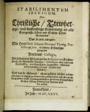 Stabilimentum Irenicum. Oder: Christliche/ Trewhertzige/ und Auffrichtige Erinnerung an alle Evangelische Lehrer und Stände DeutschenLandes : Das sie wol erwegen: Wie Herr Doct. Johann Himmel ... in seinem Erstaußgegangenen Friedens-Collegio, Die Lehren und Meinungen der Reformirten Kirchen/ durch alle fürnembste Puncten/ Orthodoxas oder recht und Warhafftig/ mit beygefügten Zeugnüssen/ offentlich und freywillig erkennet/ Titulirt und Erkläret: Und das sie allesampt/ ohnangesehen etlicher nebenpünctlein ... den langgewünschten Frieden in Evangelischen Kirchen/ Eiferig befördern und fortsetzen helffen wollen