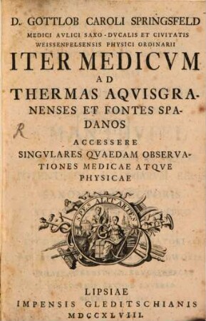 D. Gottlob Caroli Springsfeld Medici Aulici Saxo-Ducalis Et Civitatis Weissenfelsensis Physici Ordinarii Iter medicum ad Thermas Aquisgranenses Et Fontes Spandos : Accessere Singulares Quaedam Observationes Medicae Atque Physicae