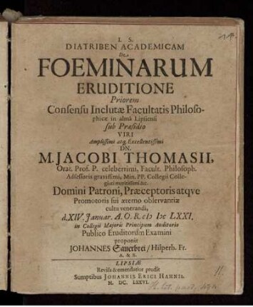 Diatriben Academicam De Foeminarum Eruditione Posteriorem Consensu Inclutae Facultatis Philosophicae in alma Lipsiensi Praeses M. Johannes Sauerbrei/ Hilperhusa-Francus Alumnus Saxo-Ducalis Coburgicus, d. VI. Septembr. A.O.R. MDCLXXI. in Collegii Maioris Principum Auditorio Publico Eruditorum Examini proponit Respondente Jacobo Smalcio, Altenb. Misn. Phil. & Bon. Art. Baccalaureo