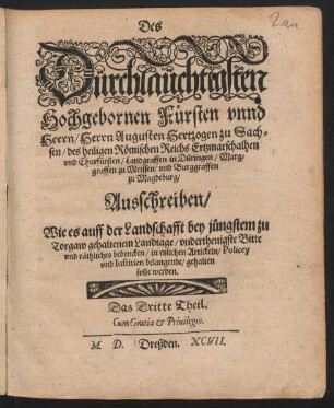 Des || Dürchlaüchtigsten || Hochgebornen Fürsten vnnd || Herrn/ Herrn Augusten Hertzogen zu Sach=||sen ... || Churfürsten ... || Ausschreiben/|| Wie es auff der Landschafft bey jüngstem zu || Torgaw gehaltenem Landtage/ vnderthenigsten Bitte || vnd räthliches bedencken/ in etzlichen Artickeln/ Policey || vnd Iustitien belangende/ gehalten || solle werden.|| Das Dritte Theil.||