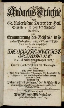 Edle Andachts-Früchte, oder 68. Auserlesene Oerter der Heil. Schrifft, so von der Andacht handeln : zur Ermunterung des Geistes, in so vielen Predigten, nach XXV. unterschiedenen Methodis ausgeführet ; Darinnen die Theologia Mystica Orthodoxa in VI. Theilen vorgetragen wird ; Nebst Einem Vorbericht von der Theologiæ Mysticæ, und zwey Anhängen: I. Von dem Nutzen der Theologiæ Mysticæ wider die Päbstler, II. von den Gräntzen der Andacht und des Enthvsiasmi
