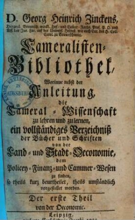 Georg Heinrich Zinckens Cameralisten-Bibliothek : worinne nebst der Anleitung, die Cameral-Wissenschaft zu lehren und zu lernen, ein vollständ. Verzeichniß der Bücher u. Schriften von der Land- & Stadt-Oeconomie, d. Policey-, Finanz- u. Cammer-Wesen zu finden .... 1, Von der Oeconomie