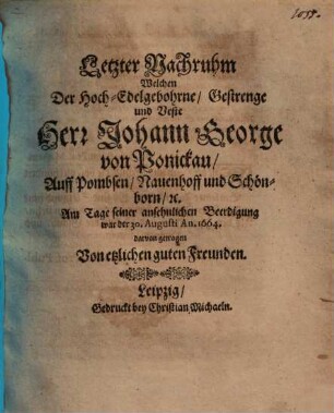 Letzter Nachruhm Welchen Der Hoch-Edelgebohrne, Gestrenge und Veste Herr Johann George von Ponickau, Auff Pombsen, Nauenhoff und Schönborn, etc. : Am Tage seiner ansehnlichen Beerdigung war der 30. Augusti An. 1664. darvon getragen