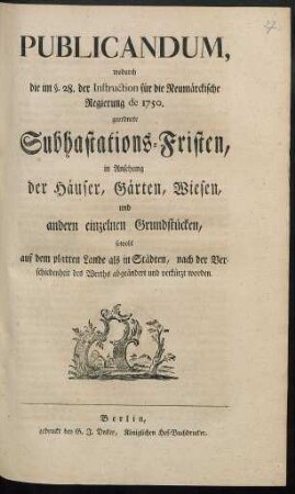 Publicandum, wodurch die im §. 28. der Instruction für die Neumärckische Regierung de 1750. geordnete Subhastations-Fristen, in Ansehung der Häuser, Gärten, Wiesen, und andern einzelnen Grundstücken, sowohl auf dem platten Lande als in Städten, nach der Verschiedenheit des Werths abgeändert und verkürzt worden : [Berlin, den 21. April 1774.]