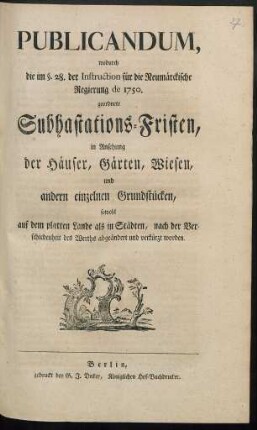 Publicandum, wodurch die im §. 28. der Instruction für die Neumärckische Regierung de 1750. geordnete Subhastations-Fristen, in Ansehung der Häuser, Gärten, Wiesen, und andern einzelnen Grundstücken, sowohl auf dem platten Lande als in Städten, nach der Verschiedenheit des Werths abgeändert und verkürzt worden : [Berlin, den 21. April 1774.]