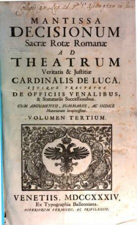 Sacrae Rotae Romanae decisiones, et summorum pontificum constitutiones recentissimae, Theatrum veritatis & iustitiae Cardinalis de Luca, eiusque tractatus De officiis venal. et statut. successionibus amplectentes, confirmantes & laudantes, 3. Mantissa decisionum Sacrae Rotae Romanae ad Theatrum veritatis & iustitiae Cardinalis de Luca ...