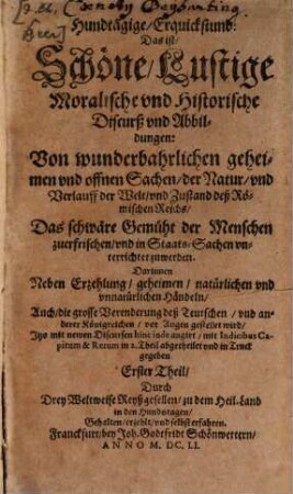 Hundstägige Erquickstund: Das ist, Schöne, Lustige Moralische vnd Historische Discurß vnd Abbildungen: Von wunderbahrlichen ... Sachen, der Natur, vnd Verlauff der Welt, vnd Zustand deß Römischen Reichs : Das schwäre Gemüht der Menschen zuerfrischen, vnd in Staats-Sachen vnterrichtet zu werden. Darinnen Neben Erzehlung, geheimen, natürlichen vnd vnnatürlichen Händeln, Auch, die grosse Verenderung deß Teutschen, vnd anderer Königreichen, vor Augen gestellet wird ... Theil. 1