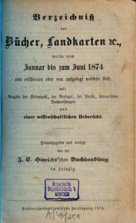 Verzeichniß der Bücher, Landkarten &c., welche vom ... bis ... neu erschienen oder neu aufgelegt worden sind : mit Angabe der Seitenzahl, der Verleger, der Preise, literarischen Nachweisungen und einer wissenschaftlichen Übersicht. 1874