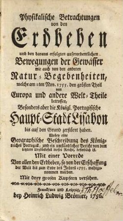 Physikalische Betrachtungen von den Erdbeben und den daraus erfolgten auserordentlichen Bewegungen der Gewässer wie auch von den anderen Natur-Begebenheiten, welche am 1ten Nov. 1755 den grösten Theil von Europa und andere Welt-Theile betroffen, besonders aber die Königl. Portugisische Haupt-Stadt Lisabon bis auf den Grund zerstöret haben : wobey eine geographische Beschreibung des Königreichs Portugall, und ein umständlicher Bericht von dem letztern Unglücksfall dieses Reichs, befindlich ist ; mit einer Vorrede von allen den Erdbeben, so von der Erschaffung der Welt bis zum Ende des Jahres 1755. wahrgenommen worden ; mit drey Kupfern versehen