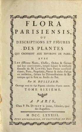 Flora Parisiensis ou descriptions et figures des plantes qui croissent aux environs de Paris : avec les différens noms, classes, ordres et genres qui leur conviennent, ranges suivant la méthode sexuelle de M. Linné leurs parties caractéristiques, ports, proprietés, vertus et doses d'usage en médecine, suivant les demonstrations de botanique qui se sont au jardin du roy. 6