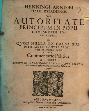 Henningi Arnisaei De Autoritate Principum In Populum Semper Inviolabili Seu Quod Nulla Ex Causa Subditis Fas Sit Contra Legitimum Principem Arma Movere : Commentatio Politica Opposita Seditiosis Quorundam Scriptis, Qui Omnem Principum Maiestatem subiiciunt censurae Ephororum & populi