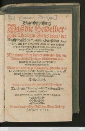 Gegenbeweisung || Daß die Heidelber=||gische Theologen Gottes wort/ der || Augspurgischen Confession, deroselben Apo-||logia, vnd der Concordia Anno 36. mit nichten || vngemeß lehren/ noch von jhrem Catechismo vnd || vorigen Schrifften im geringsten abwei=||chen/ oder wider einander seyn || ... Wider die newlich zu Wittemberg gedruckte/ ... || vnd auff || jetzigen Reichßtag zu Regenspurg außgesprengte vnwarhaffte || Beweisung.|| Gestellet vnd jetzt auffs newe ... übersehen/|| Durch einen Theologum der Augspurgischen || Confession zugethan:|| ... ||