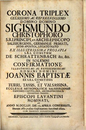 Corona Triplex Celsissimo Ac Reverendissimo Domino Domino Sigismundo Christophoro S.R.I. Principi, Et Archi-Episcopo Salisburgensi, Germaniæ primati, Sedis Apostol. Legato Primati, Desia Apostol. Legato Nato Ex Illustrissima Prosapia S.R.I. Comitum De Schrattenbach [et]c. [et]c. In Solemni Confirmatione Illustrissimi Ac Reverendissimi Domini Domini Joannis Baptistæ Ex S.R.I. Comitibus De Turri, Tassis, Et Valsassina, Ecclesiæ Metropolitæ Salisburgensis Canonici Capitularis, Archi-Episcopalis Consistorii Præsidis, Episcopi Lavantini Nominati, Ac Anno M.DCC.LIV. Die 18. Apprilis Sonfirmati, Unacum Actis præfatæ Confirmationis humillimè oblata