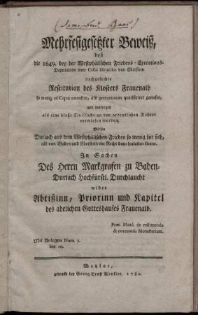 Mehrfestgesetzter Beweiß, daß die 1649. bey der Westphälischen Friedens-Executions-Deputation inter Casus illiquidos von Eberstein nachgesuchte Restitution des Klosters Frauenalb so wenig ad Caput amnestiæ, als gravaminum qualificiret gewesen, und deswegen als eine bloße Civilsache an den ordentlichen Richter verwiesen worden : Mithin Durlach aus dem Westphälischen Frieden so wenig für sich, als von Baden und Eberstein ein Recht dazu herleiten könne ; In Sachen Des Herrn Markgrafen zu Baden-Durlach Hochfürstl. Durchlaucht wider Abtißinn, Priorinn und Kapitel des adelichen Gotteshauses Frauenalb ; Præt. Mand. de restituendo & evacuando Monasterium ; Mit Anlagen Num. 1. bis 10.