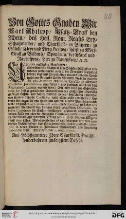 Von Gottes Gnaden Wir Carl Philipp, Pfaltz-Graff bey Rhein, des Heil. Röm. Reichs Ertz-Schatzmeister, und Churfürst, ... Unseren gnädigsten Gruß zuvor: Liebe Getreue; Nachdem Uns Höchstmißfälligst zu vernehmen vorkommen, auch in der That selbst verspühret haben, daß auff Veranlassung ein- und anderen Zancksüchtigen Gemüths Unsere Beambte durch die von diesen pro & contra ertheilende Recessus in allerhand Conflictus Jurisdictionis eingeführet, und dardurch allerhand böse Folgerungen excitiret worden seyen, Wir aber diese zur Schmählerung der Justitz gereichende Unternehmungen gäntzlichen abgestellet gnädigst wissen ... wollen ... : Düsseldorff den 12. Augusti 1730
