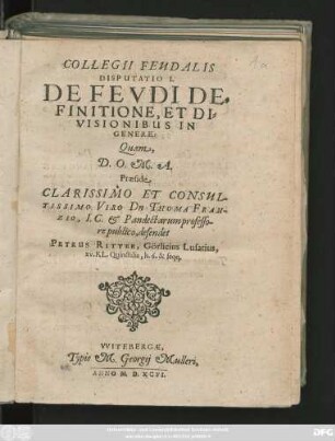 COLLEGII FEUDALIS || DISPUTATIO I.|| DE FEVDI DE=||FINITIONE, ET DI=||VISIONIBUS IN || GENERE:|| Quam,|| ... Praeside || ... Dn. THOMA FRAN-||ZIO, I. C. et Pandectarum professo-||re publico, defendet || PETRUS RITTER, Görlicius Lusatius,|| xv. KL. Quinctilis, h. 6. & seqq.||(DISPUTATIO II.|| DE ORIGINE ET PRO=||GRESSU FEUDI:|| ... de=||fendere tentabit,|| PETRUS KLESSEN, MARCHIA-||cus.|| Ad VII. Calend. Iulij ... ||)(DISPUTATIO III.|| DE PERSONIS ET RE=||BUS FEUDALIBUS.|| Respondens || M. WOLFGANGUS RICHTER,|| Freibergensis.||)