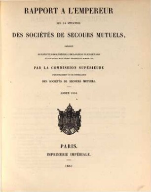 Rapport à l'Empereur sur la situation des sociétés de secours mutuels : présenté en exécution de l' art. 13 de la loi du 15 juillet 1850 ... par la commission supérieure d' encouragement et de surveillance des sociétés de secours mutuels ; année ..., 1856 (1857)