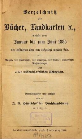Verzeichniß der Bücher, Landkarten &c., welche vom ... bis ... neu erschienen oder neu aufgelegt worden sind : mit Angabe der Seitenzahl, der Verleger, der Preise, literarischen Nachweisungen und einer wissenschaftlichen Übersicht. 1885