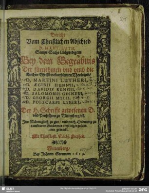 Bericht Vom Christlichen Abschied D. Mart. Luth. : Sampt Sechs Leichpredigten Bey dem Begräbnis Der fürnehmen und umb die Kirchen Christi wolverdienten Theologen, D. Martini Lutheri, D. Aegidii Hunnii, D. Davidis Rungii, D. Salomonis Gesneri, D. Georgii Mylii, D. Polycarpi Lyseri, Der H. Schrifft gewesenen D. und Professorn zu Wittenberg, [et]c. Itzo Männiglich zu gut/ und nach Ordnung zu danckbarem Gedächtnis derselbigen zusammen gedruckt