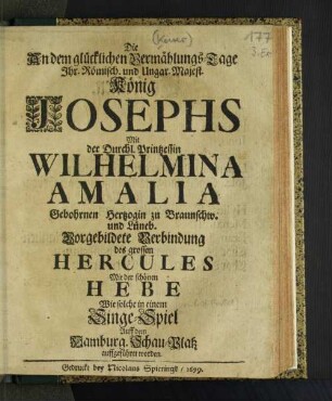 Die An dem glücklichen Vermählungs-Tage Ihr. Römisch. und Ungar. Maiest. König Josephs Mit der Durchl. Printzessin Wilhelmina Amalia Gebohrnen Hertzogin zu Braunschw. und Lüneb. Vorgebildete Verbindung des grossen Hercules Mit der schönen Hebe : Wie solche in einem Singe-Spiel Auff dem Hamburg. Schau-Platz auffgeführet worden