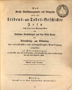 Das Große Versöhnungsopfer auf Golgotha oder die Leidens- und Todes-Geschichte Jesu nach den vier Evangelisten : mit Bildlichen Vorstellungen aus dem Alten Bunde zur Betrachtung und Erbauung mit allerhöchster und allergnädigster Bewilligung aufgeführt zu Oberammergau am 31ten May, 1ten, 7ten und 27ten Juny, 11ten und 25sten July, 8ten und 22sten August, 5ten und 12ten September 1830