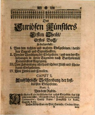 Der zu vielen Wissenschafften dienstlich-anweisende Curiöse Künstler, vorgestellt In einem neu verfertigten und in Zwey Theile eingerichteten Cunst- Haus- und Wunder-Buch : In dessen Ersten Theil abgehandelt wird: I. Die Erkänntnis der gerechten und guten Edelgesteine ... II. Die edle Probier-Kunst auf allerley Mineralien, Metallen und Müntzen ... III. Das künstliche Stuckgiessen, und was bey solcher Kunst höchstnöthig zu wissen ... IV. Unterschiedliche in Verwunderung bringende wunderbare Künste ... V. Allerhand schöne nicht überall zu findende Mahler-Bildhauer-Kupfferstecher und Schreiner-Künste ... VI. Die edle Schreib-Kunst, mit vielen, zu derselbigen Nothwendigkeit ... In dem Andern Theil werden angewiesen: I. Die Distillir-Kunst ... II. Allerley seltsame Garten- und Pflantz-Künste ... III. Unterschiedliche Wein- Meth- Bier- Brandwein- und Essig-Künste ... IV. Sehr viel bewährte Artzneyen für die Rosse ... V. Allerhand fürtreffliche erdenckliche Leder-Arbeit ...