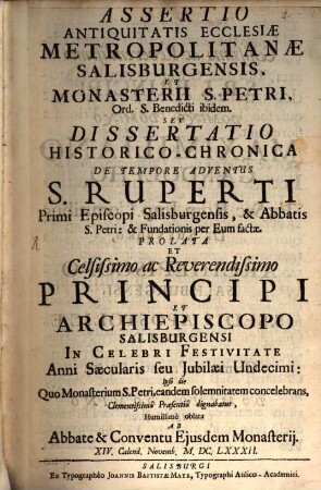 Assertio Antiquitatis Ecclesiae Metropolitanae Salisburgensis, Et Monasterii S. Petri, Ord. S. Benedicti ibidem. : Seu Dissertatio Historico-Chronica De Tempore Adventus S. Ruperti Primi Episcopi Salisburgensis, & Abbatis S. Petri: & Fundationis per Eum factae. Prolata et Celsissimo ac Reverendissimo Principi et Archiepiscopo Salisburgensi in Celebri Festivitate Anni Saecularis seu Jubilaei Undecimi: Ipso die Quo Monasterium S. Petri, eandem solemnitatem concelebrans, Clementissima Praesentia dignabatur, Humillimè oblata ab Abbate & Conventu Ejusdem Monasterij ...